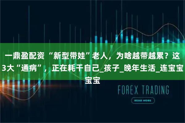 一鼎盈配资 “新型带娃”老人，为啥越带越累？这3大“通病”，正在耗干自己_孩子_晚年生活_连宝宝