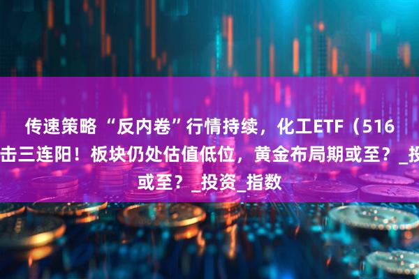 传速策略 “反内卷”行情持续，化工ETF（516020）冲击三连阳！板块仍处估值低位，黄金布局期或至？_投资_指数