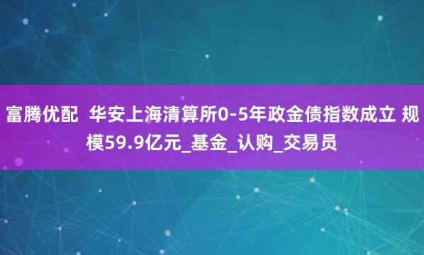 富腾优配  华安上海清算所0-5年政金债指数成立 规模59.9亿元_基金_认购_交易员