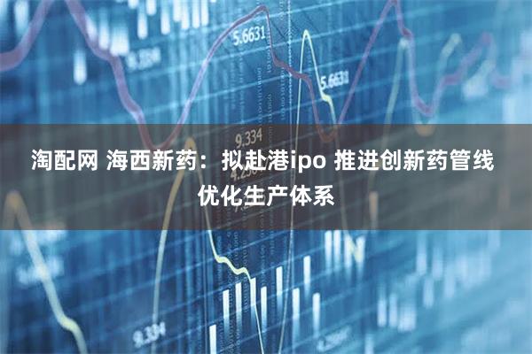 淘配网 海西新药：拟赴港ipo 推进创新药管线 优化生产体系
