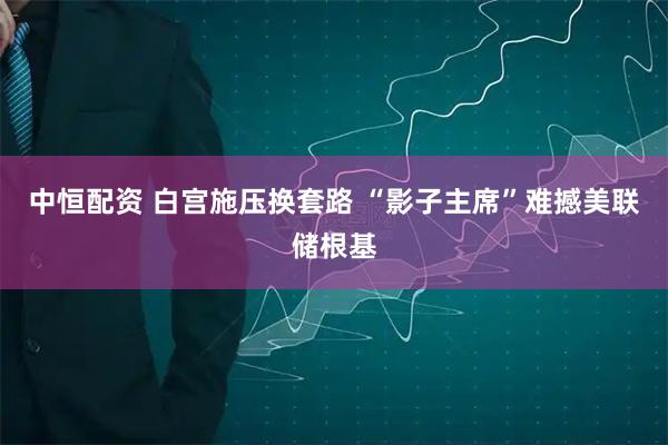 中恒配资 白宫施压换套路 “影子主席”难撼美联储根基
