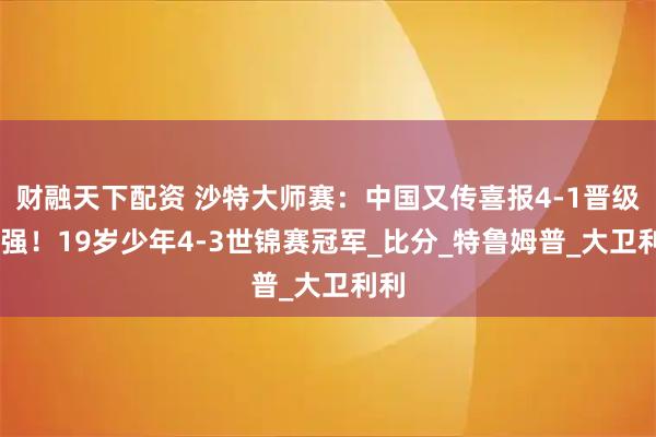 财融天下配资 沙特大师赛：中国又传喜报4-1晋级80强！19岁少年4-3世锦赛冠军_比分_特鲁姆普_大卫利利