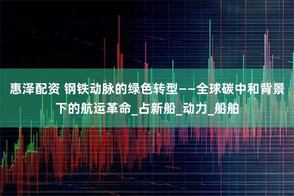 惠泽配资 钢铁动脉的绿色转型——全球碳中和背景下的航运革命_占新船_动力_船舶