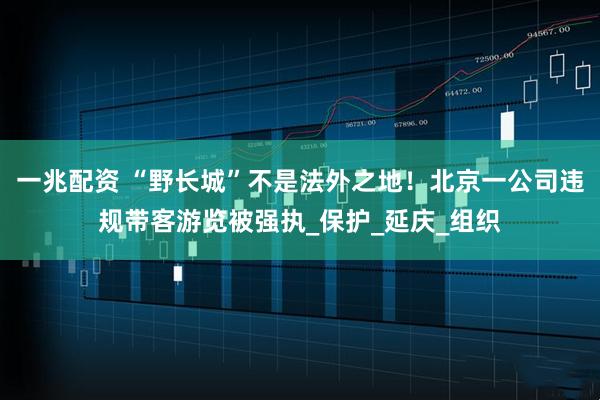 一兆配资 “野长城”不是法外之地！北京一公司违规带客游览被强执_保护_延庆_组织