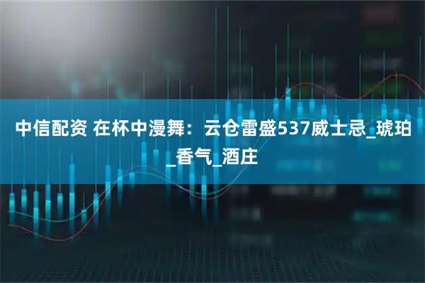 中信配资 在杯中漫舞：云仓雷盛537威士忌_琥珀_香气_酒庄