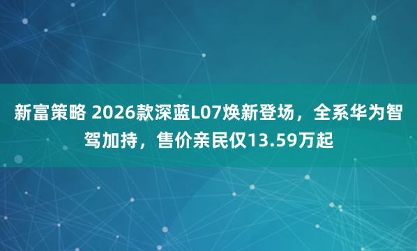 新富策略 2026款深蓝L07焕新登场，全系华为智驾加持，售价亲民仅13.59万起