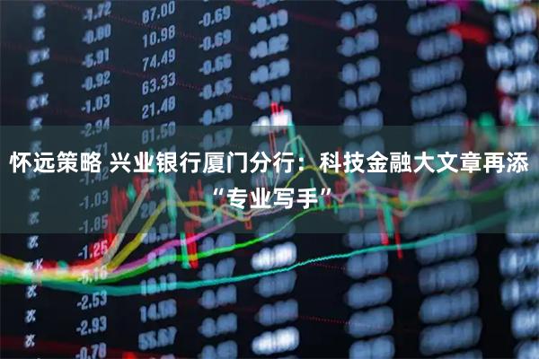 怀远策略 兴业银行厦门分行：科技金融大文章再添“专业写手”