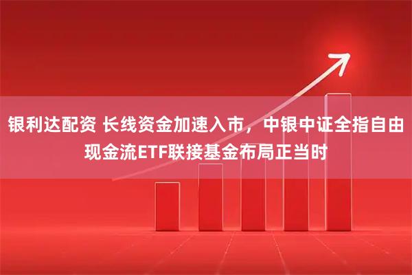 银利达配资 长线资金加速入市，中银中证全指自由现金流ETF联接基金布局正当时