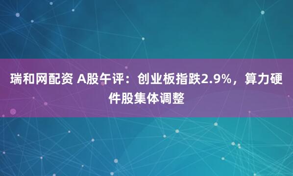 瑞和网配资 A股午评：创业板指跌2.9%，算力硬件股集体调整