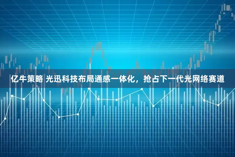 亿牛策略 光迅科技布局通感一体化，抢占下一代光网络赛道