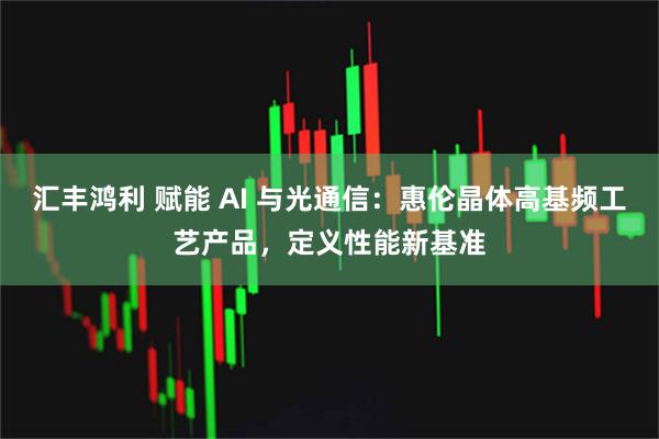汇丰鸿利 赋能 AI 与光通信：惠伦晶体高基频工艺产品，定义性能新基准