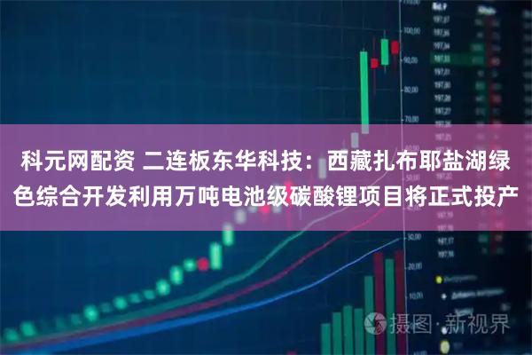 科元网配资 二连板东华科技：西藏扎布耶盐湖绿色综合开发利用万吨电池级碳酸锂项目将正式投产