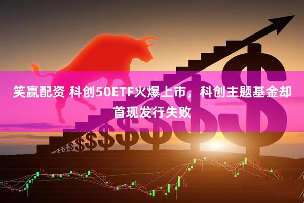 笑赢配资 科创50ETF火爆上市，科创主题基金却首现发行失败