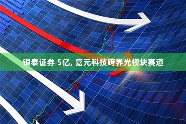 银泰证券 5亿, 嘉元科技跨界光模块赛道