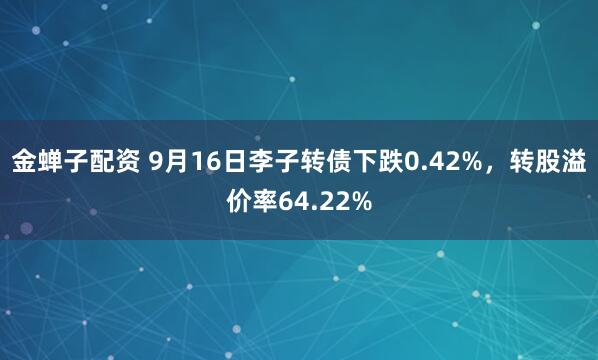 金蝉子配资 9月16日李子转债下跌0.42%，转股溢价率64.22%