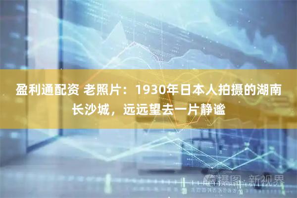 盈利通配资 老照片：1930年日本人拍摄的湖南长沙城，远远望去一片静谧