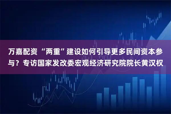 万嘉配资 “两重”建设如何引导更多民间资本参与?专访国家发改委宏观经济研究院院长黄汉权