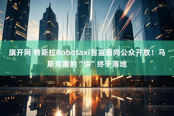 旗开网 特斯拉Robotaxi官宣面向公众开放！马斯克画的“饼”终于落地