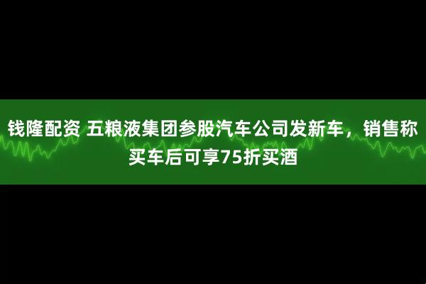 钱隆配资 五粮液集团参股汽车公司发新车，销售称买车后可享75折买酒