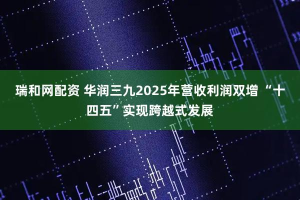 瑞和网配资 华润三九2025年营收利润双增 “十四五”实现跨越式发展
