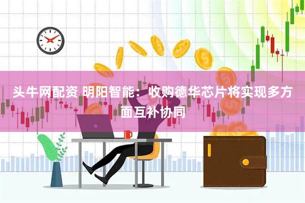 头牛网配资 明阳智能：收购德华芯片将实现多方面互补协同