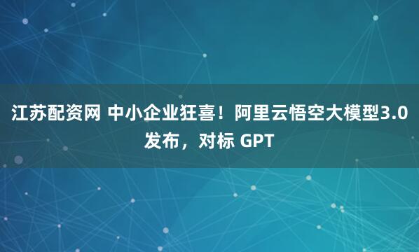 江苏配资网 中小企业狂喜！阿里云悟空大模型3.0发布，对标 GPT