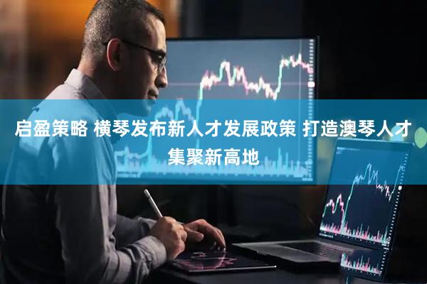 启盈策略 横琴发布新人才发展政策 打造澳琴人才集聚新高地