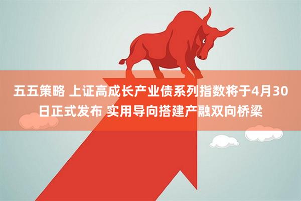五五策略 上证高成长产业债系列指数将于4月30日正式发布 实用导向搭建产融双向桥梁