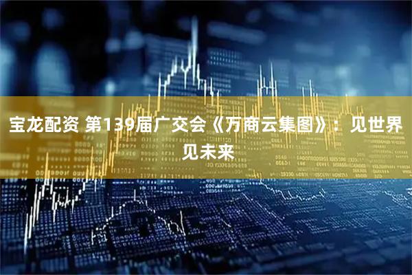 宝龙配资 第139届广交会《万商云集图》：见世界 见未来